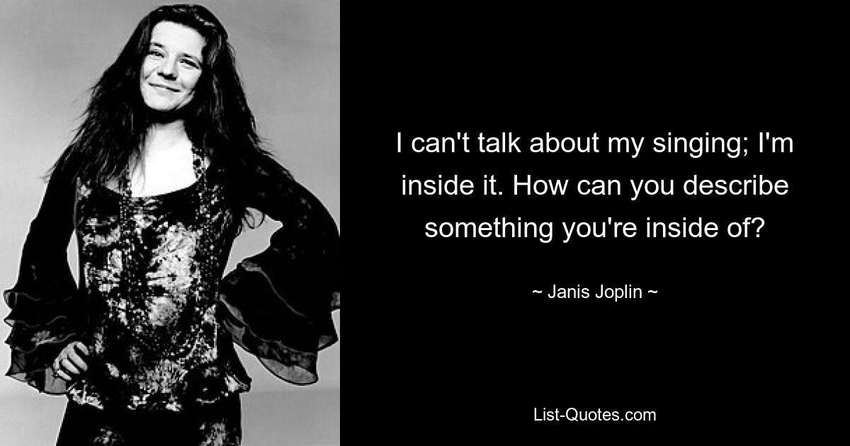 I can't talk about my singing; I'm inside it. How can you describe something you're inside of? — © Janis Joplin