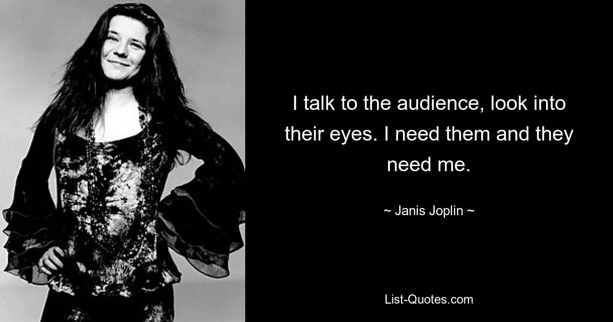 I talk to the audience, look into their eyes. I need them and they need me. — © Janis Joplin