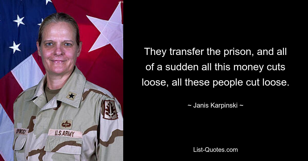 They transfer the prison, and all of a sudden all this money cuts loose, all these people cut loose. — © Janis Karpinski