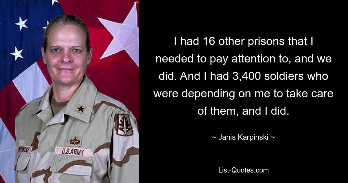 I had 16 other prisons that I needed to pay attention to, and we did. And I had 3,400 soldiers who were depending on me to take care of them, and I did. — © Janis Karpinski