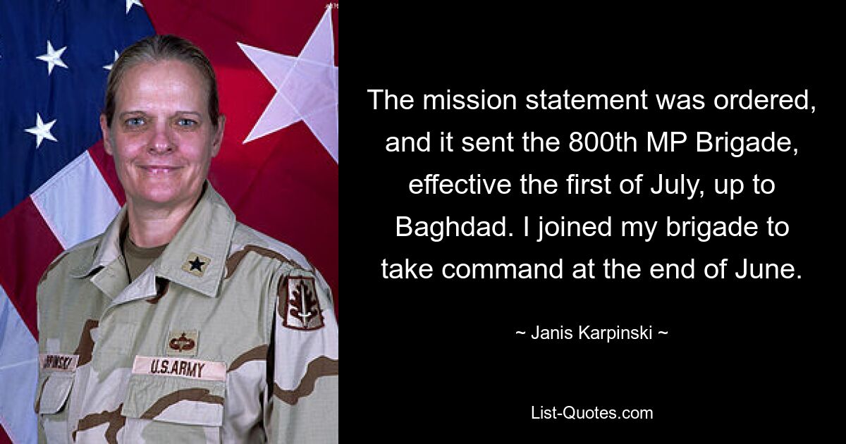 The mission statement was ordered, and it sent the 800th MP Brigade, effective the first of July, up to Baghdad. I joined my brigade to take command at the end of June. — © Janis Karpinski