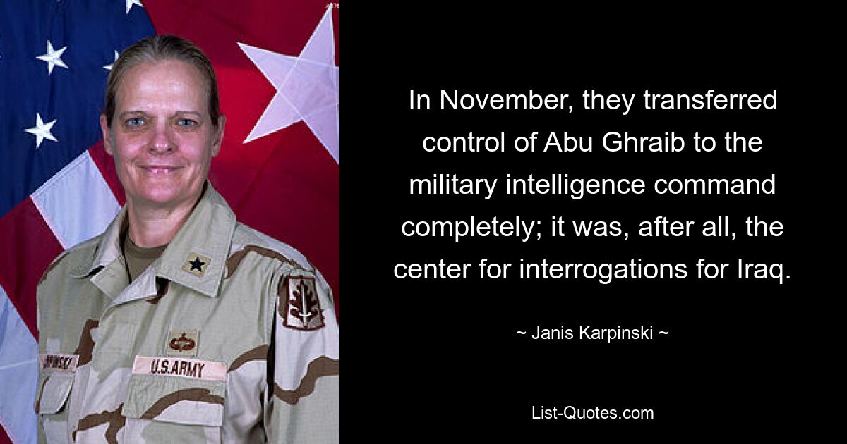 In November, they transferred control of Abu Ghraib to the military intelligence command completely; it was, after all, the center for interrogations for Iraq. — © Janis Karpinski