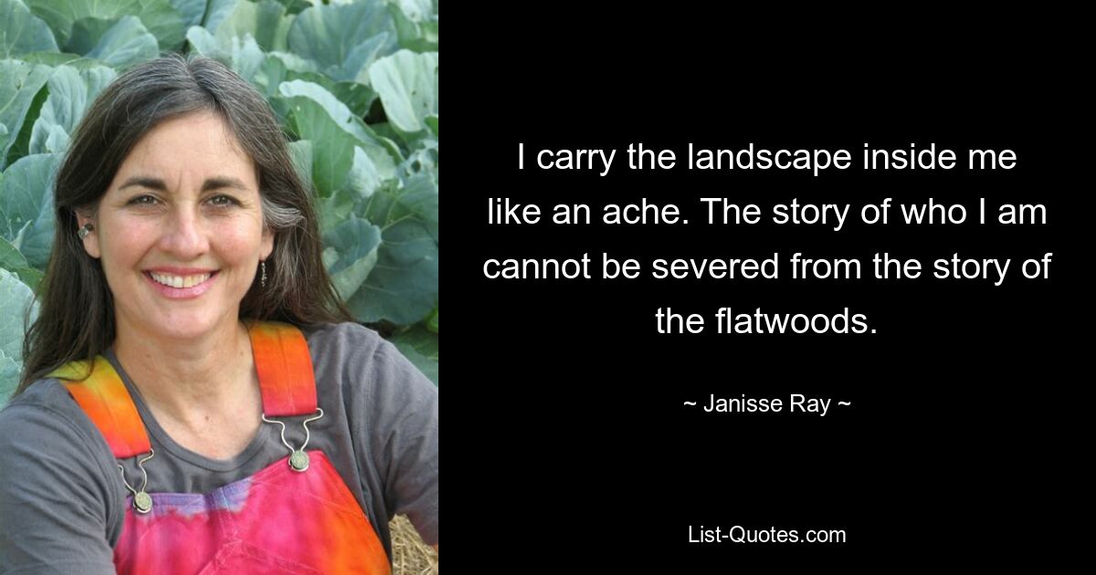 I carry the landscape inside me like an ache. The story of who I am cannot be severed from the story of the flatwoods. — © Janisse Ray