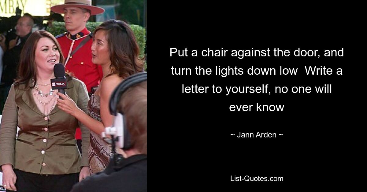 Put a chair against the door, and turn the lights down low  Write a letter to yourself, no one will ever know — © Jann Arden