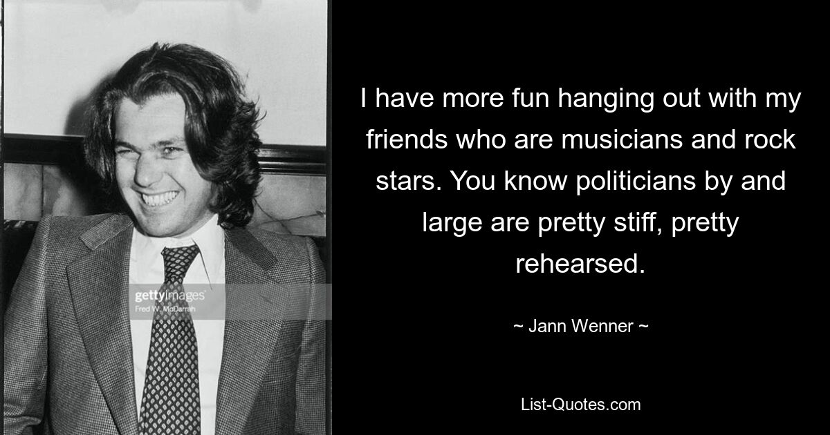 I have more fun hanging out with my friends who are musicians and rock stars. You know politicians by and large are pretty stiff, pretty rehearsed. — © Jann Wenner