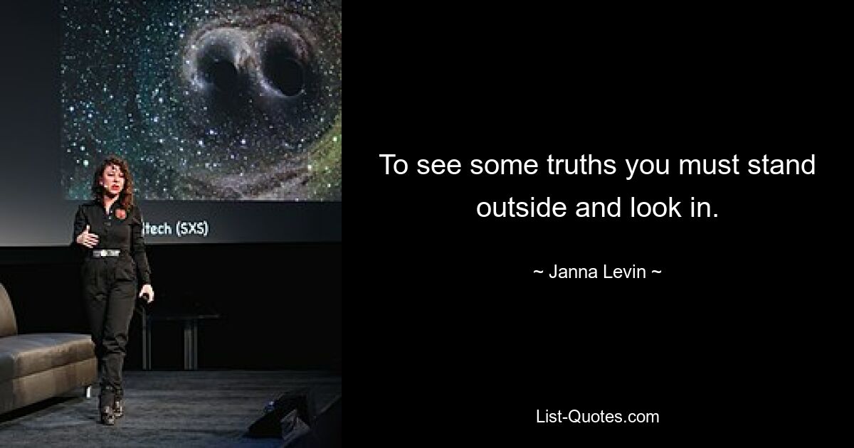 To see some truths you must stand outside and look in. — © Janna Levin