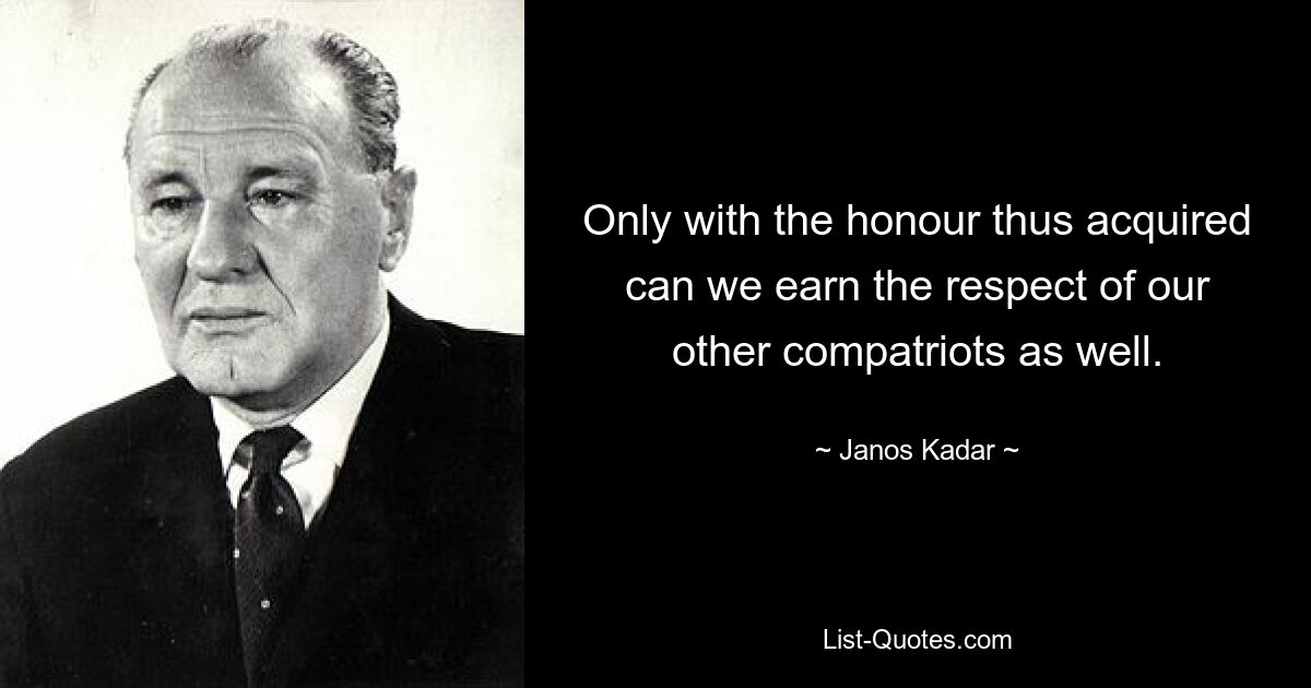 Only with the honour thus acquired can we earn the respect of our other compatriots as well. — © Janos Kadar