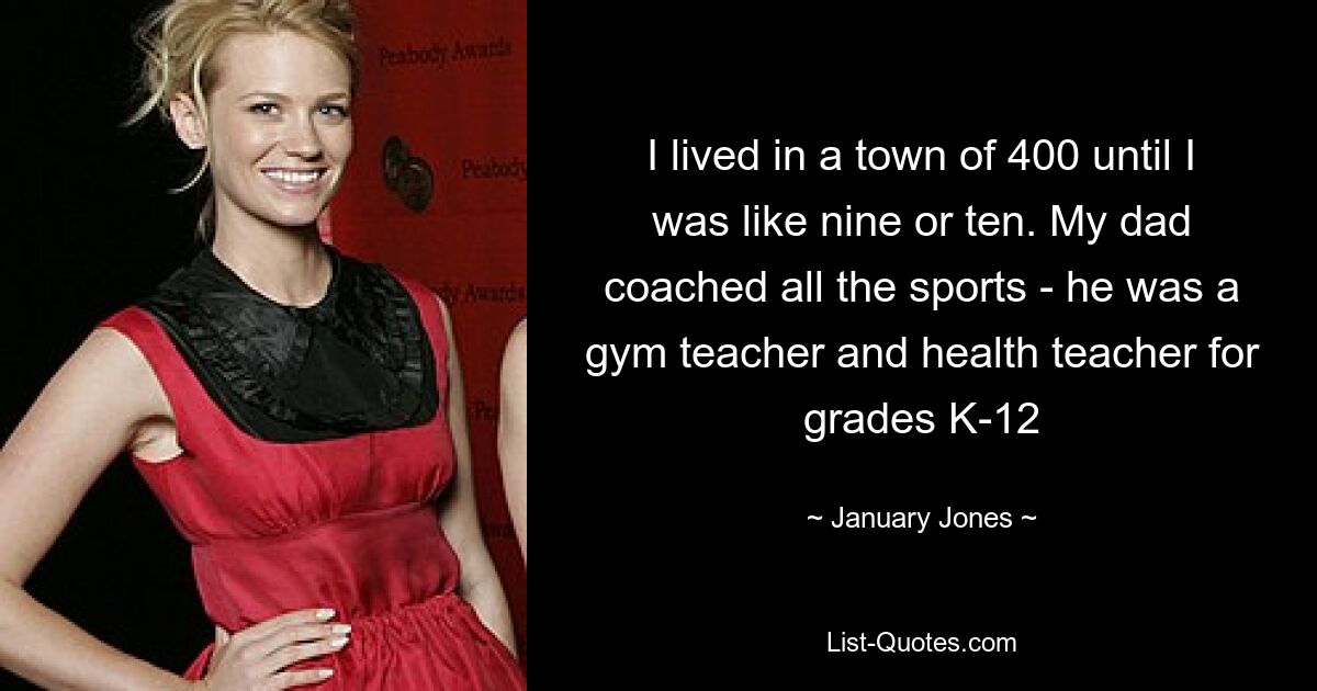 I lived in a town of 400 until I was like nine or ten. My dad coached all the sports - he was a gym teacher and health teacher for grades K-12 — © January Jones