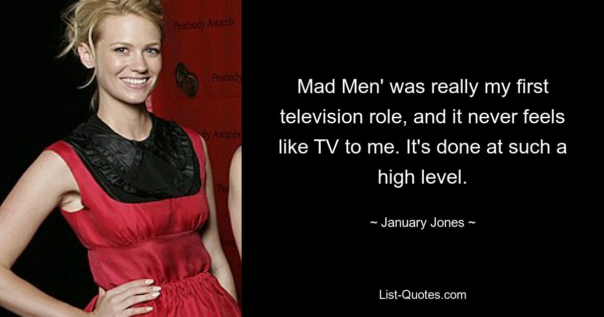 Mad Men' was really my first television role, and it never feels like TV to me. It's done at such a high level. — © January Jones