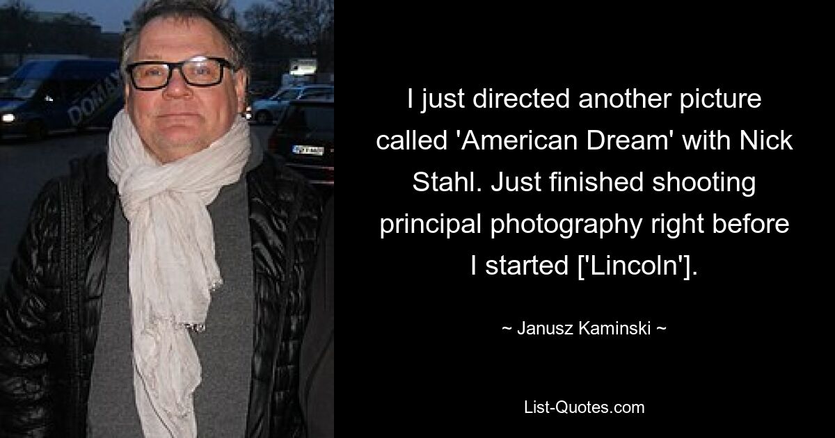 Ich habe gerade bei einem weiteren Film namens „American Dream“ mit Nick Stahl Regie geführt. Ich habe gerade die Dreharbeiten für die Hauptfotografie beendet, kurz bevor ich mit [‚Lincoln‘] angefangen habe. — © Janusz Kaminski