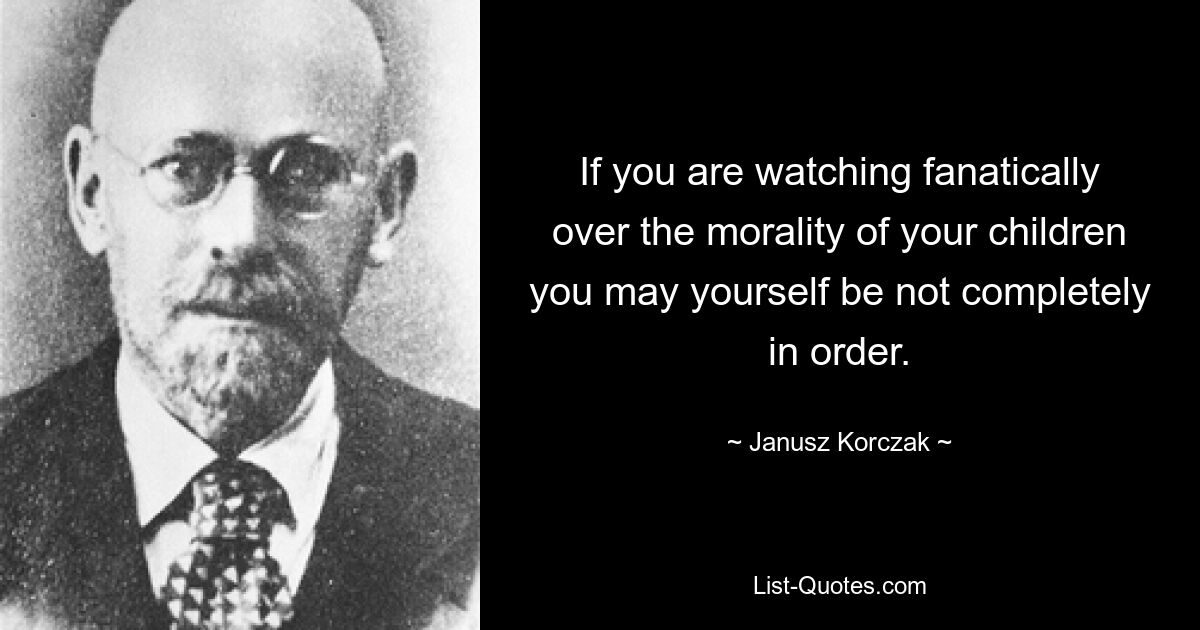 If you are watching fanatically over the morality of your children you may yourself be not completely in order. — © Janusz Korczak