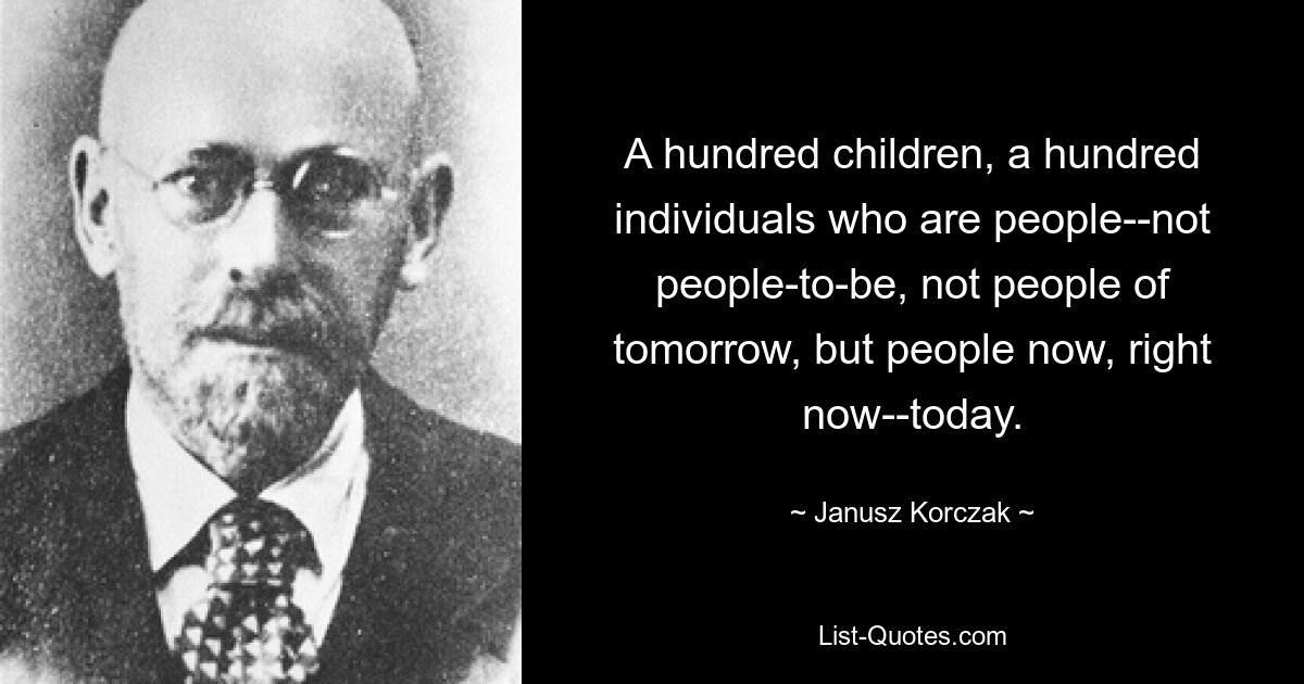 A hundred children, a hundred individuals who are people--not people-to-be, not people of tomorrow, but people now, right now--today. — © Janusz Korczak