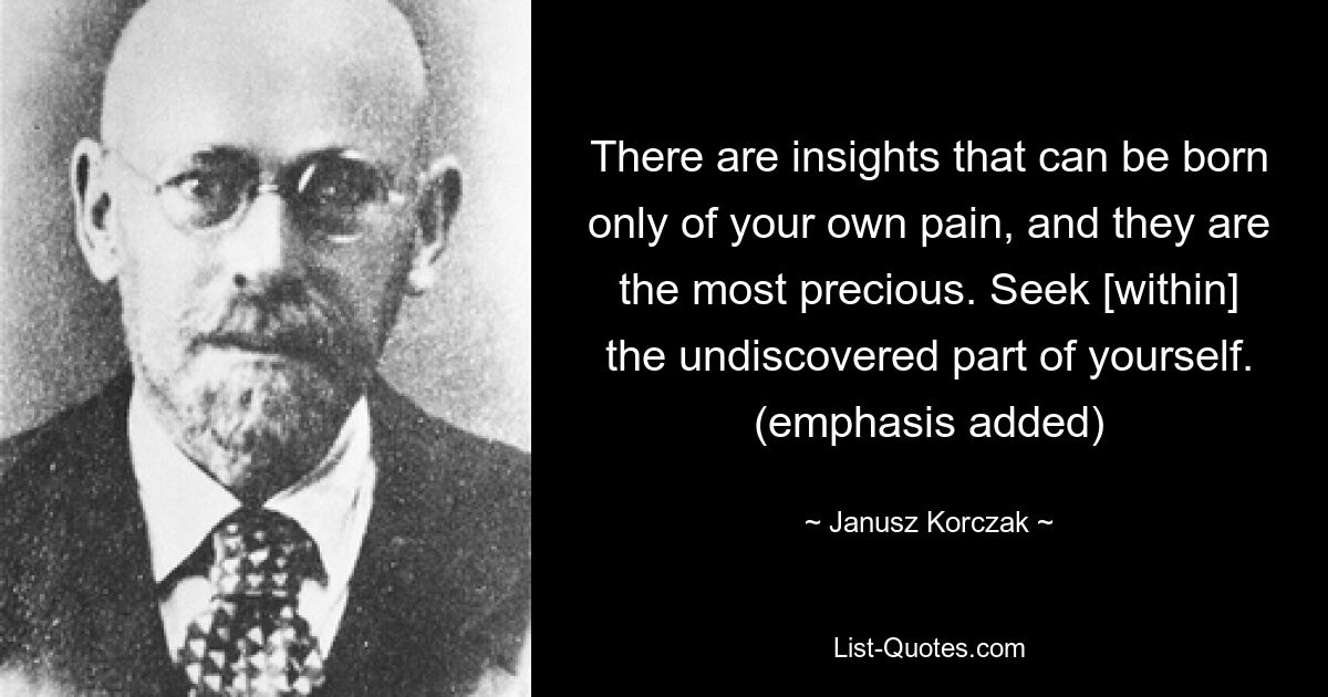 There are insights that can be born only of your own pain, and they are the most precious. Seek [within] the undiscovered part of yourself. (emphasis added) — © Janusz Korczak