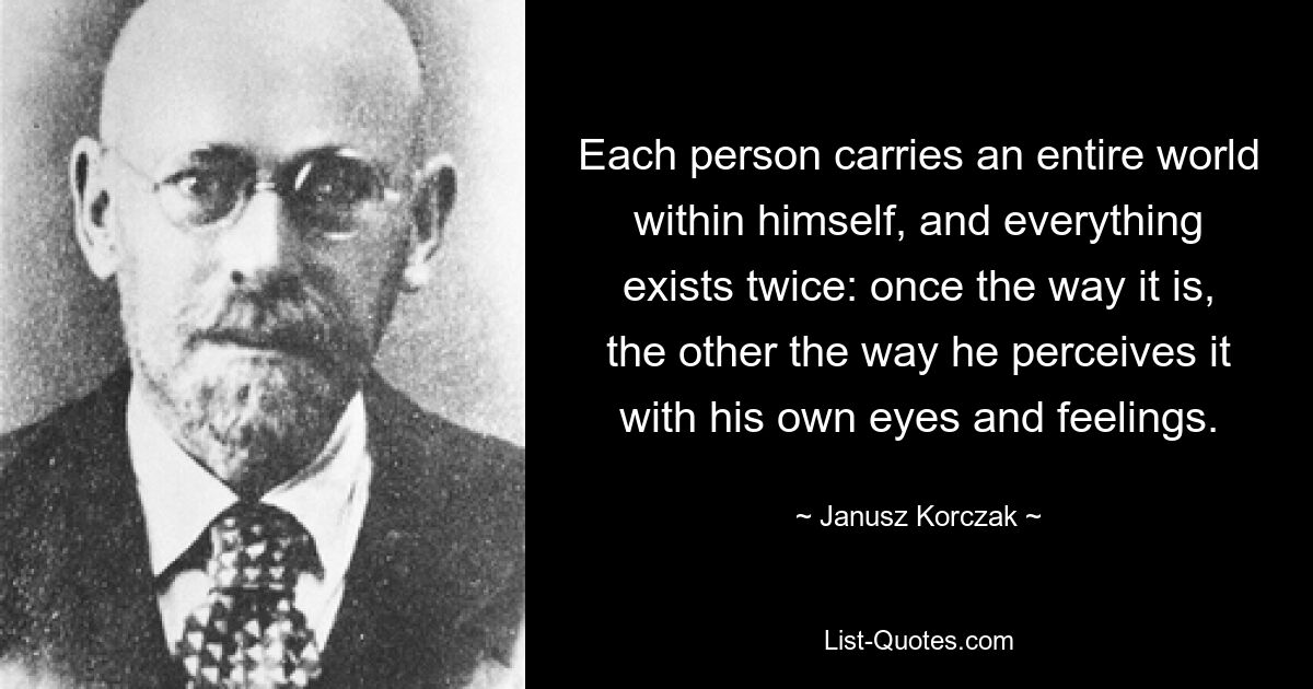 Each person carries an entire world within himself, and everything exists twice: once the way it is, the other the way he perceives it with his own eyes and feelings. — © Janusz Korczak