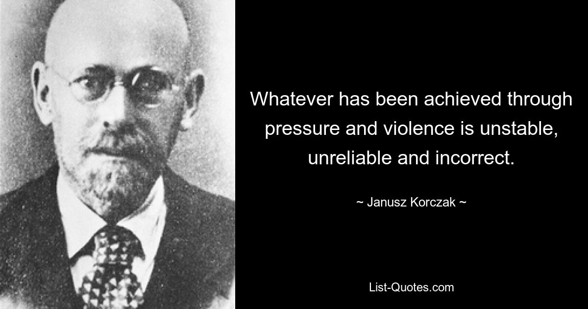 Whatever has been achieved through pressure and violence is unstable, unreliable and incorrect. — © Janusz Korczak