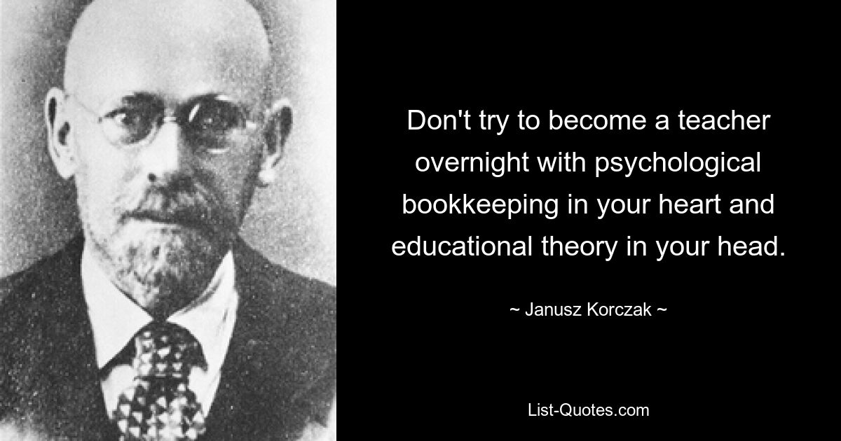 Don't try to become a teacher overnight with psychological bookkeeping in your heart and educational theory in your head. — © Janusz Korczak