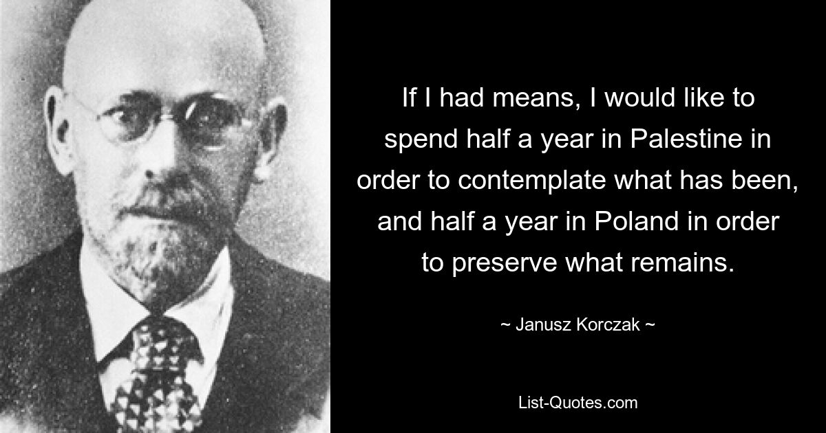 If I had means, I would like to spend half a year in Palestine in order to contemplate what has been, and half a year in Poland in order to preserve what remains. — © Janusz Korczak