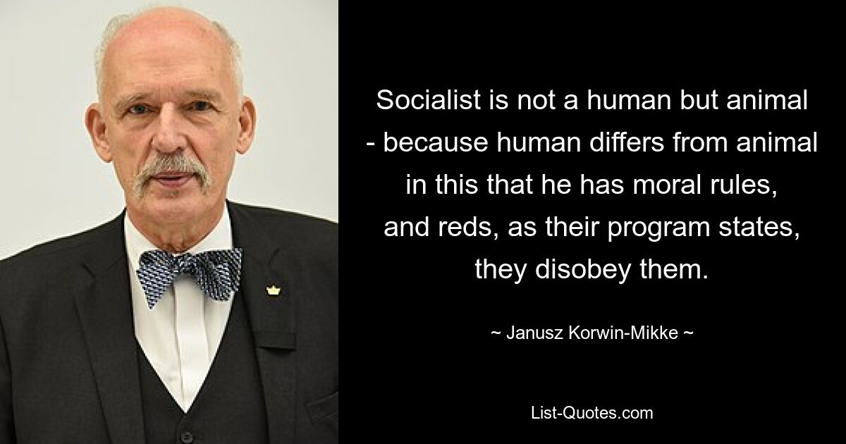 Socialist is not a human but animal - because human differs from animal in this that he has moral rules, and reds, as their program states, they disobey them. — © Janusz Korwin-Mikke