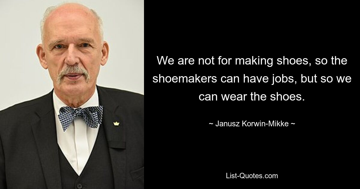 We are not for making shoes, so the shoemakers can have jobs, but so we can wear the shoes. — © Janusz Korwin-Mikke