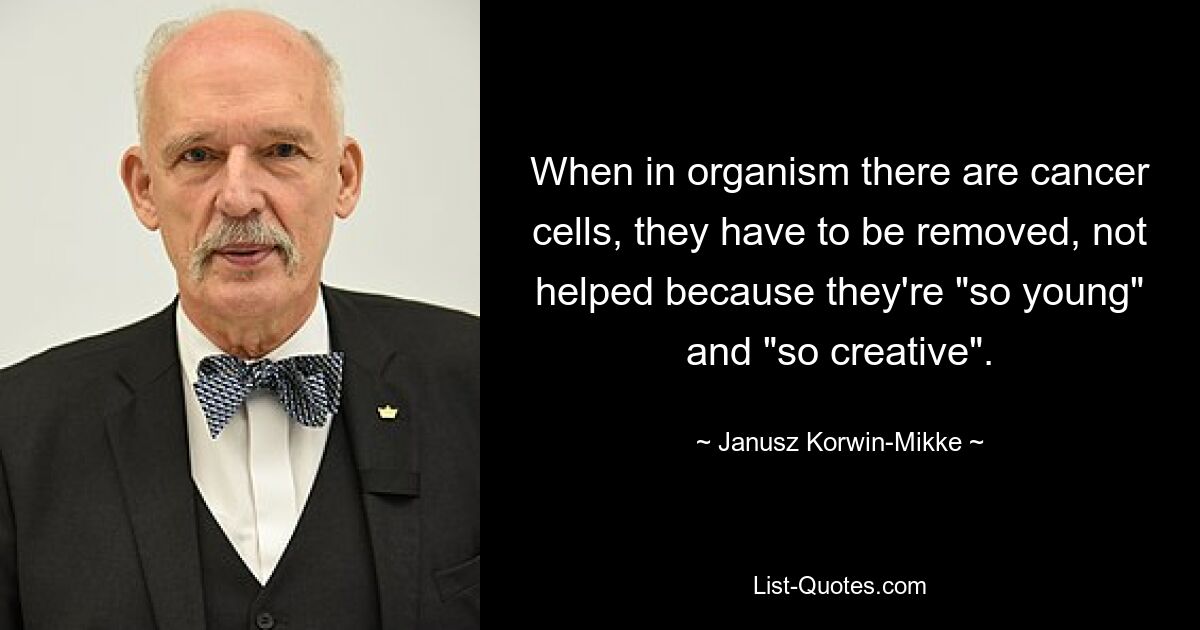 When in organism there are cancer cells, they have to be removed, not helped because they're "so young" and "so creative". — © Janusz Korwin-Mikke