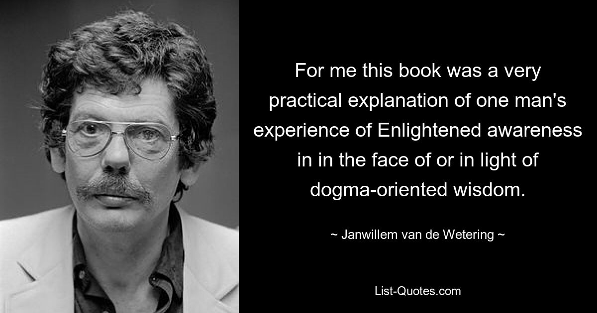 For me this book was a very practical explanation of one man's experience of Enlightened awareness in in the face of or in light of dogma-oriented wisdom. — © Janwillem van de Wetering