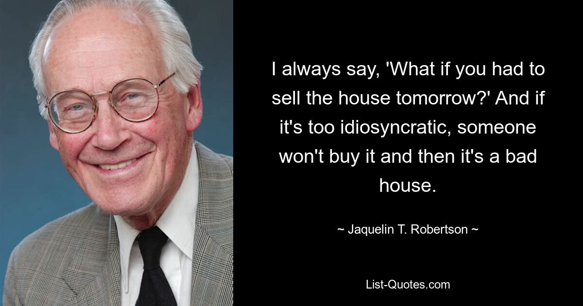 I always say, 'What if you had to sell the house tomorrow?' And if it's too idiosyncratic, someone won't buy it and then it's a bad house. — © Jaquelin T. Robertson