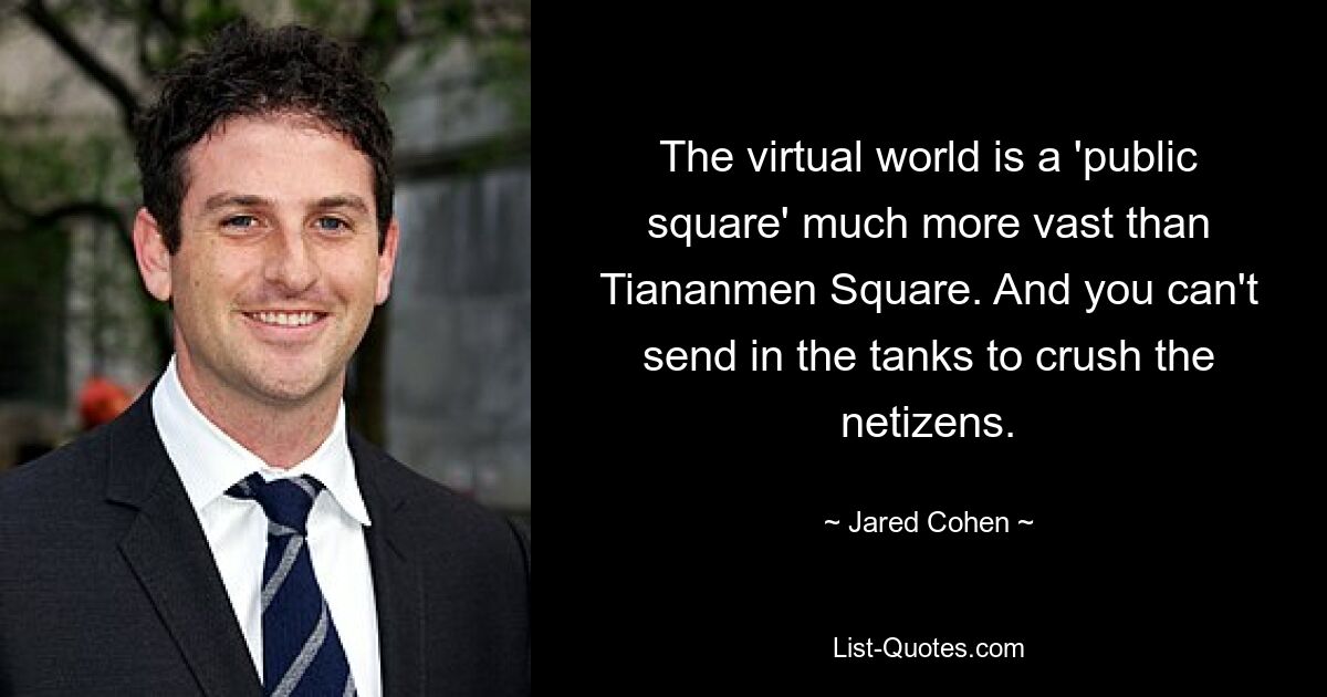 The virtual world is a 'public square' much more vast than Tiananmen Square. And you can't send in the tanks to crush the netizens. — © Jared Cohen