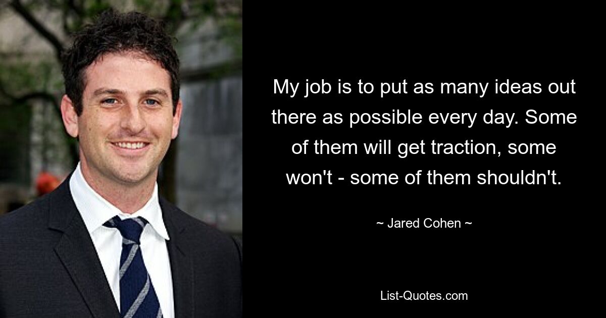 My job is to put as many ideas out there as possible every day. Some of them will get traction, some won't - some of them shouldn't. — © Jared Cohen