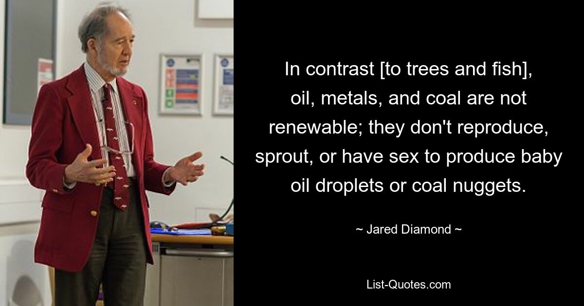 In contrast [to trees and fish], oil, metals, and coal are not renewable; they don't reproduce, sprout, or have sex to produce baby oil droplets or coal nuggets. — © Jared Diamond