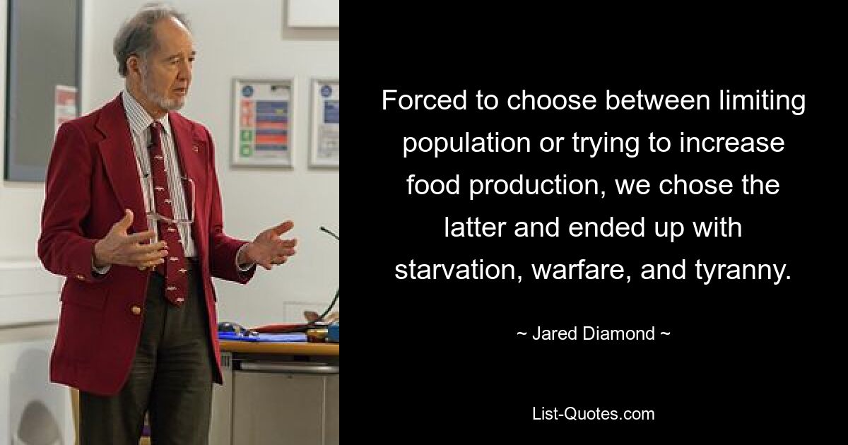 Forced to choose between limiting population or trying to increase food production, we chose the latter and ended up with starvation, warfare, and tyranny. — © Jared Diamond