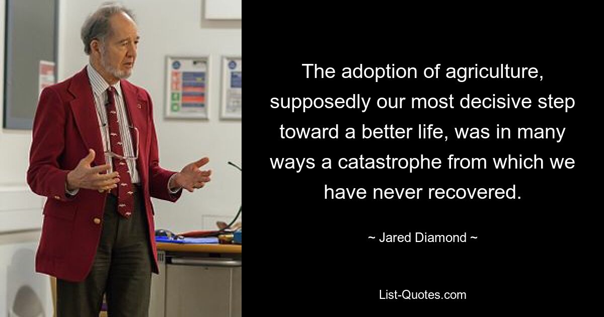 The adoption of agriculture, supposedly our most decisive step toward a better life, was in many ways a catastrophe from which we have never recovered. — © Jared Diamond