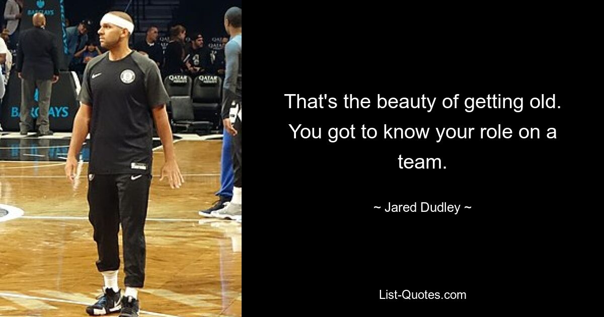 That's the beauty of getting old. You got to know your role on a team. — © Jared Dudley