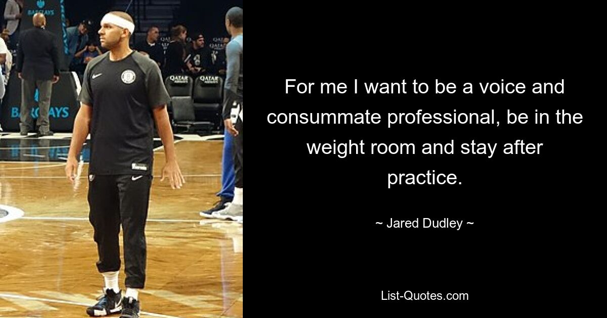 For me I want to be a voice and consummate professional, be in the weight room and stay after practice. — © Jared Dudley