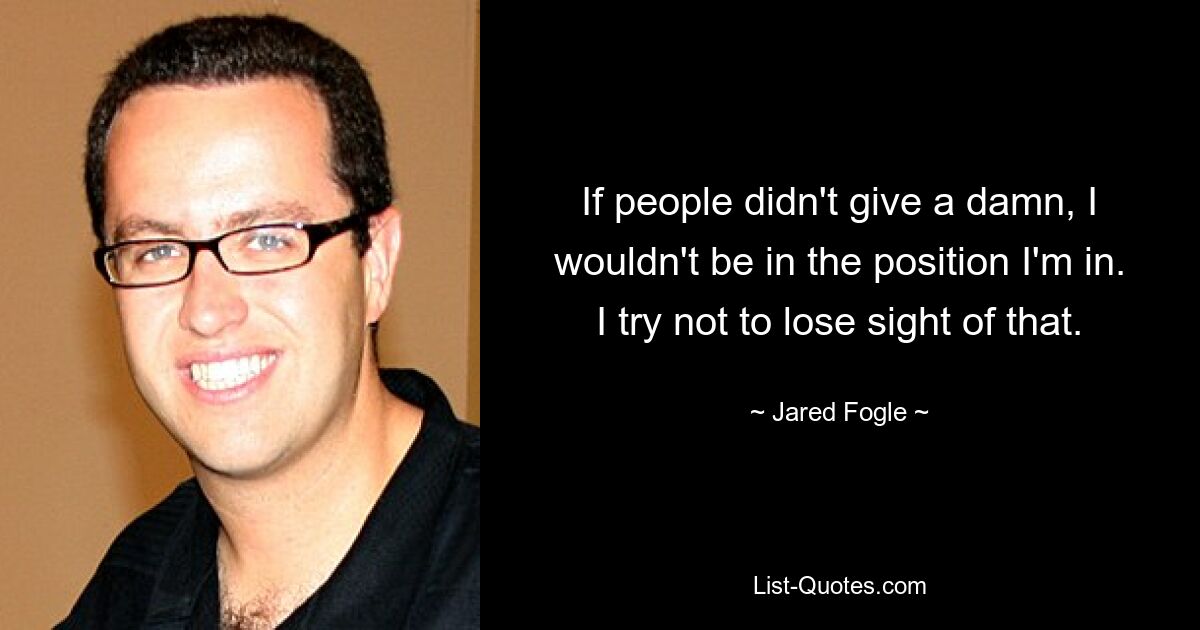 If people didn't give a damn, I wouldn't be in the position I'm in. I try not to lose sight of that. — © Jared Fogle