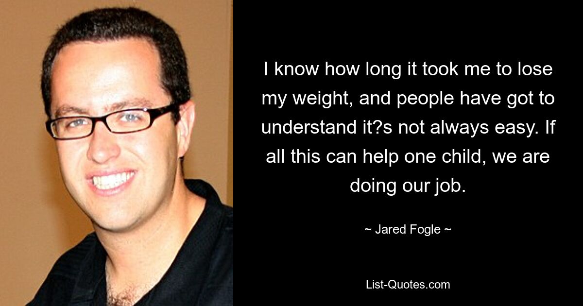 I know how long it took me to lose my weight, and people have got to understand it?s not always easy. If all this can help one child, we are doing our job. — © Jared Fogle