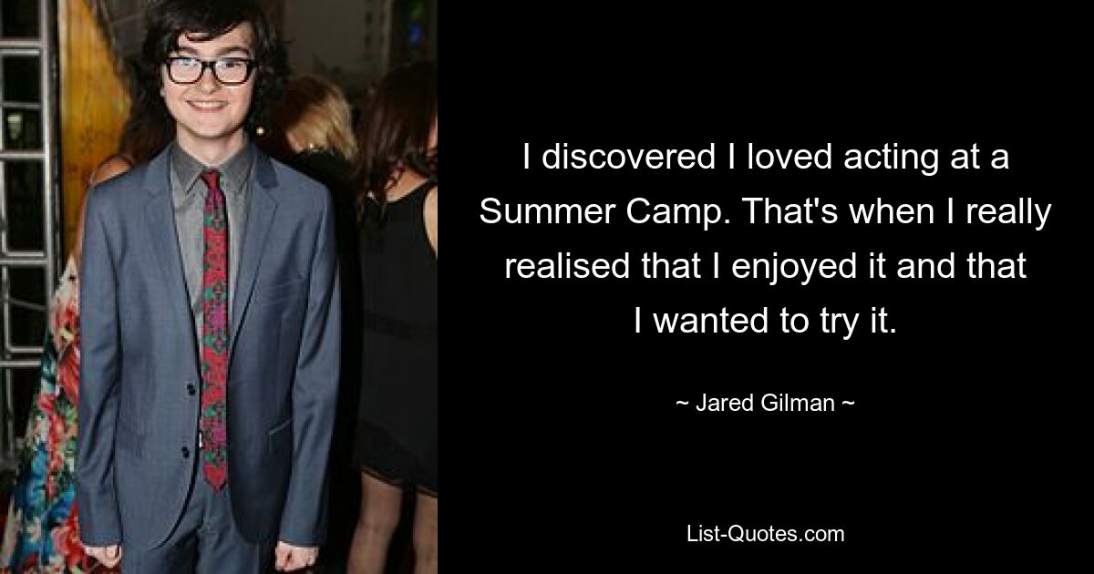 I discovered I loved acting at a Summer Camp. That's when I really realised that I enjoyed it and that I wanted to try it. — © Jared Gilman