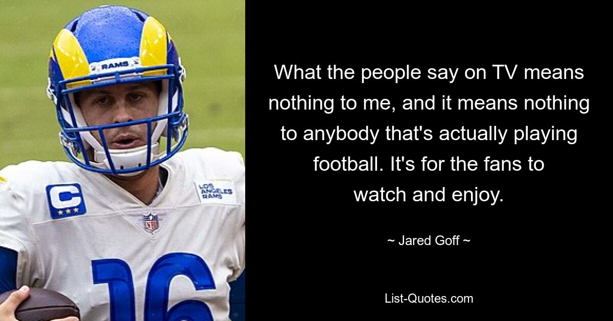 What the people say on TV means nothing to me, and it means nothing to anybody that's actually playing football. It's for the fans to watch and enjoy. — © Jared Goff