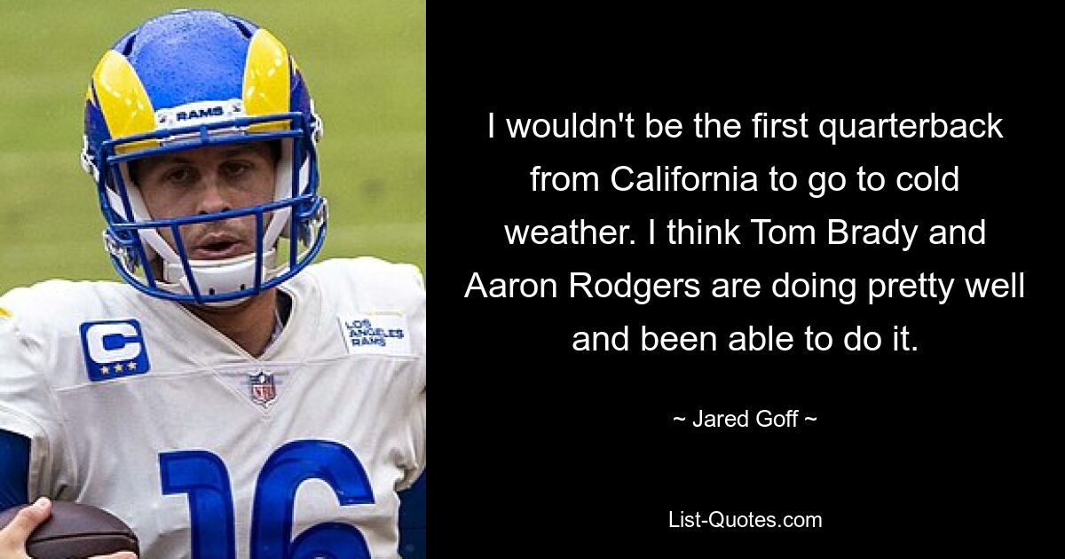 I wouldn't be the first quarterback from California to go to cold weather. I think Tom Brady and Aaron Rodgers are doing pretty well and been able to do it. — © Jared Goff