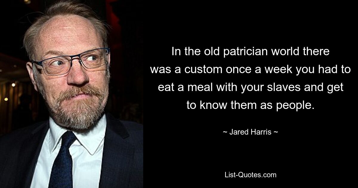 In the old patrician world there was a custom once a week you had to eat a meal with your slaves and get to know them as people. — © Jared Harris