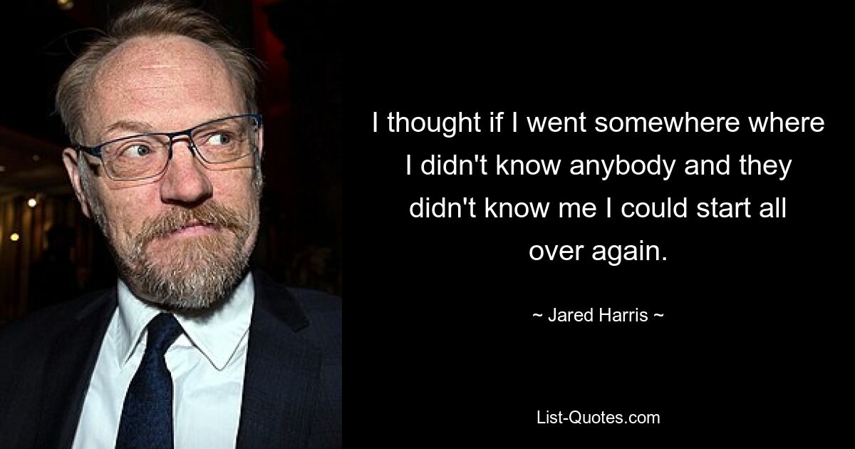 I thought if I went somewhere where I didn't know anybody and they didn't know me I could start all over again. — © Jared Harris