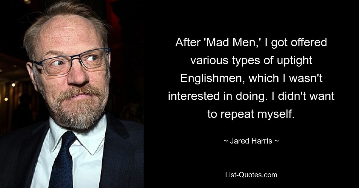 After 'Mad Men,' I got offered various types of uptight Englishmen, which I wasn't interested in doing. I didn't want to repeat myself. — © Jared Harris