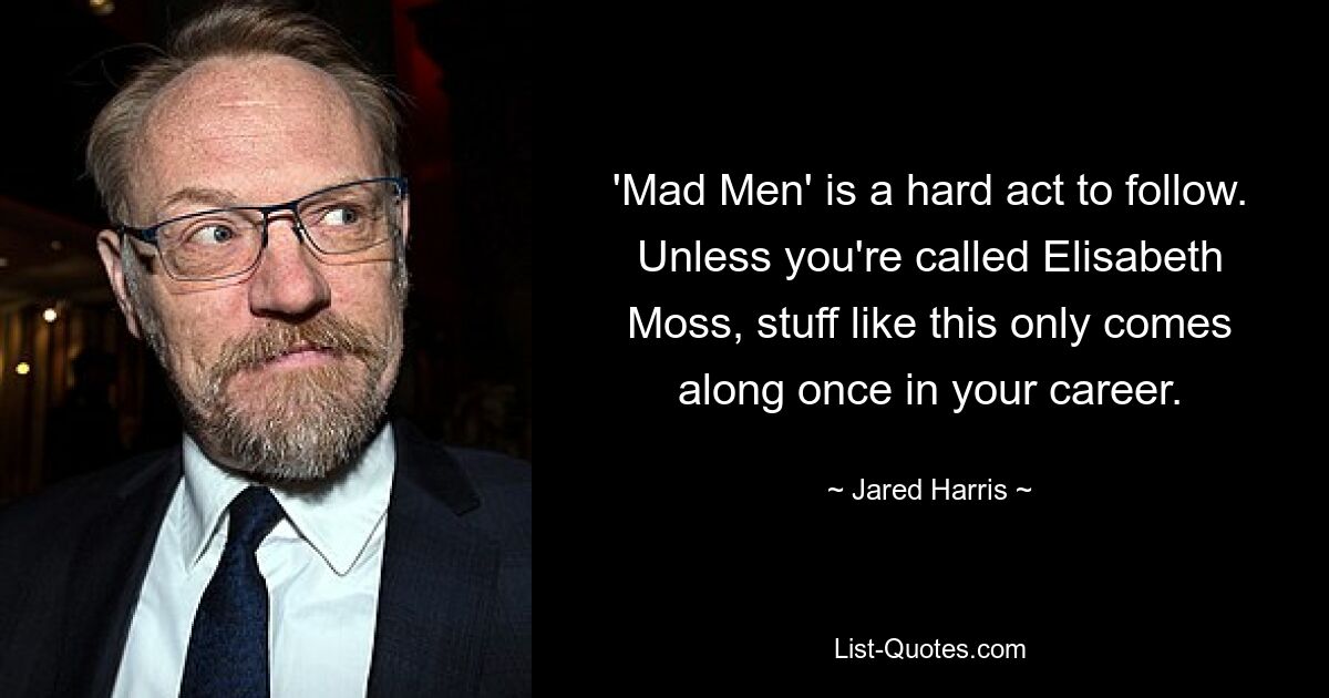 'Mad Men' is a hard act to follow. Unless you're called Elisabeth Moss, stuff like this only comes along once in your career. — © Jared Harris