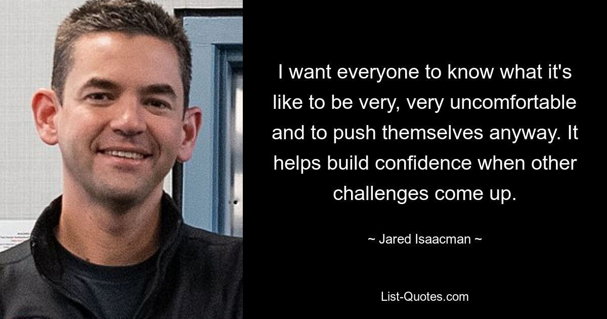 I want everyone to know what it's like to be very, very uncomfortable and to push themselves anyway. It helps build confidence when other challenges come up. — © Jared Isaacman