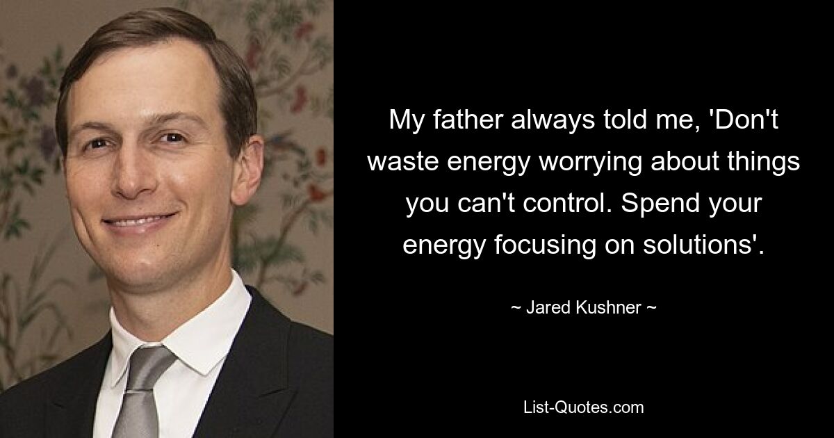 My father always told me, 'Don't waste energy worrying about things you can't control. Spend your energy focusing on solutions'. — © Jared Kushner