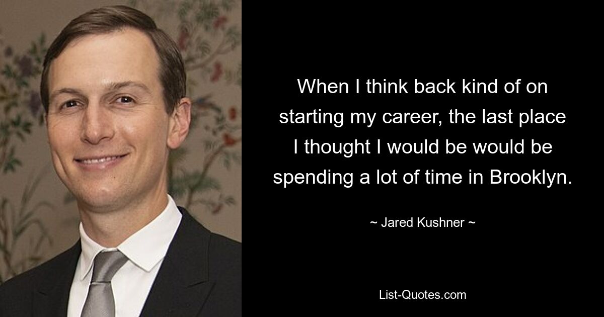 When I think back kind of on starting my career, the last place I thought I would be would be spending a lot of time in Brooklyn. — © Jared Kushner