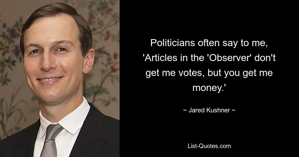 Politicians often say to me, 'Articles in the 'Observer' don't get me votes, but you get me money.' — © Jared Kushner