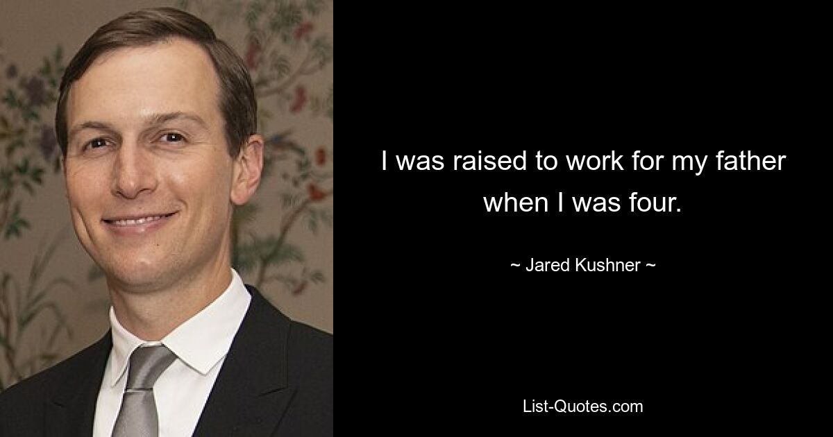 I was raised to work for my father when I was four. — © Jared Kushner