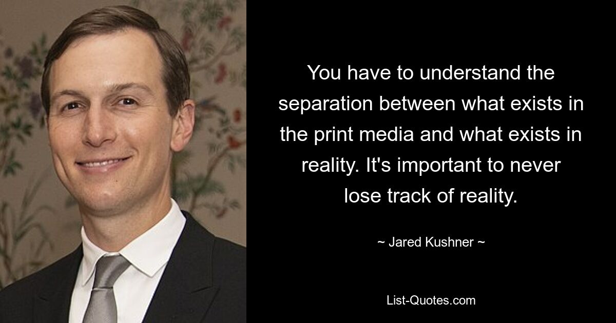 You have to understand the separation between what exists in the print media and what exists in reality. It's important to never lose track of reality. — © Jared Kushner