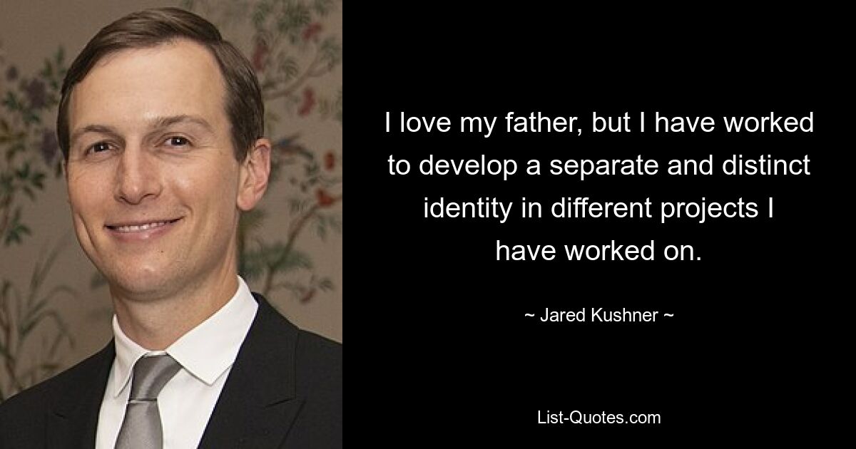 I love my father, but I have worked to develop a separate and distinct identity in different projects I have worked on. — © Jared Kushner