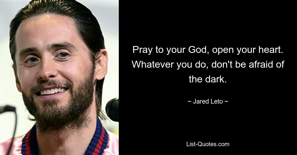 Pray to your God, open your heart. Whatever you do, don't be afraid of the dark. — © Jared Leto